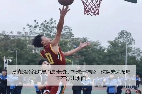张镇麟续约进展消息牵动辽篮球迷神经，球队未来布局正在浮出水面