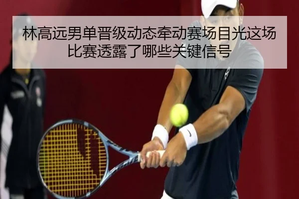 林高远男单晋级动态牵动赛场目光这场比赛透露了哪些关键信号